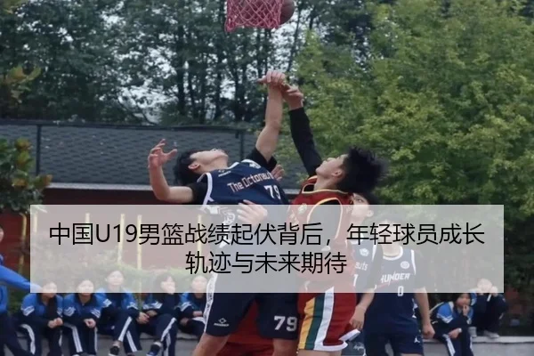中国U19男篮战绩起伏背后，年轻球员成长轨迹与未来期待